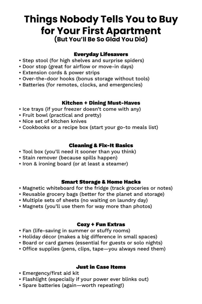 First Apartment Checklist: Essential Tips You’ll Love 2 A checklist titled "Things Nobody Tells You to Buy for Your First Apartment (But You’ll Be So Glad You Did)" is divided into six categories. Everyday Lifesavers include a step stool, door stop, extension cords, over-the-door hooks, and batteries. Kitchen + Dining Must-Haves list ice trays, a fruit bowl, quality knives, and cookbooks. Cleaning & Fix-It Basics feature a toolbox, stain remover, and ironing tools. Smart Storage & Home Hacks mention a magnetic whiteboard, reusable grocery bags, extra sheet sets, and magnets. Cozy + Fun Extras suggest a fan, holiday décor, board games, and office supplies. Just in Case Items include a first aid kit, flashlight, and spare batteries.